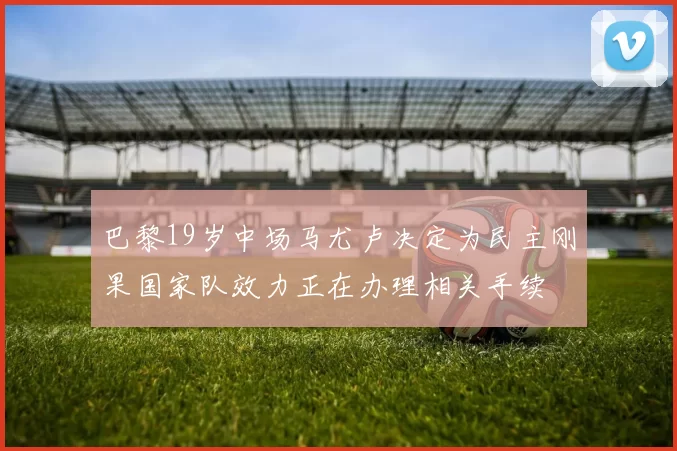 巴黎19岁中场马尤卢决定为民主刚果国家队效力正在办理相关手续
