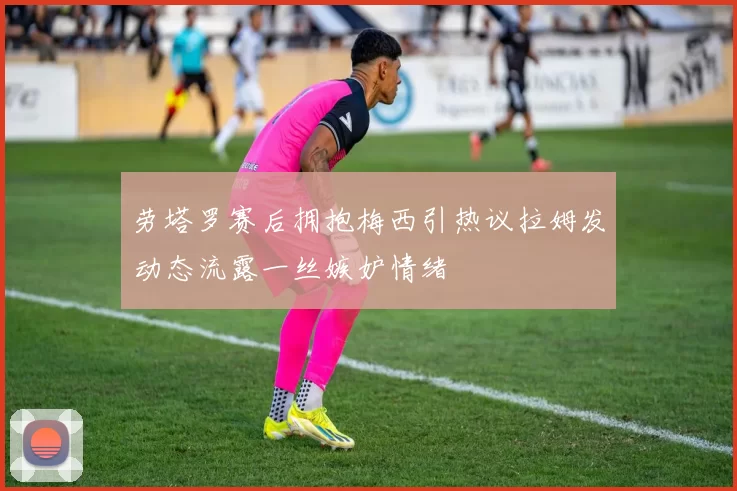 劳塔罗赛后拥抱梅西引热议拉姆发动态流露一丝嫉妒情绪