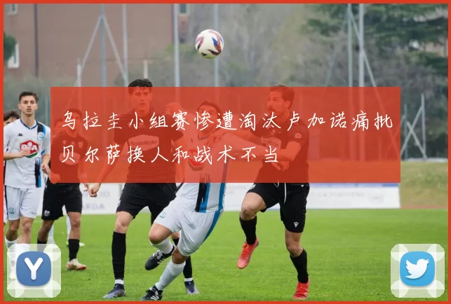 乌拉圭小组赛惨遭淘汰卢加诺痛批贝尔萨换人和战术不当