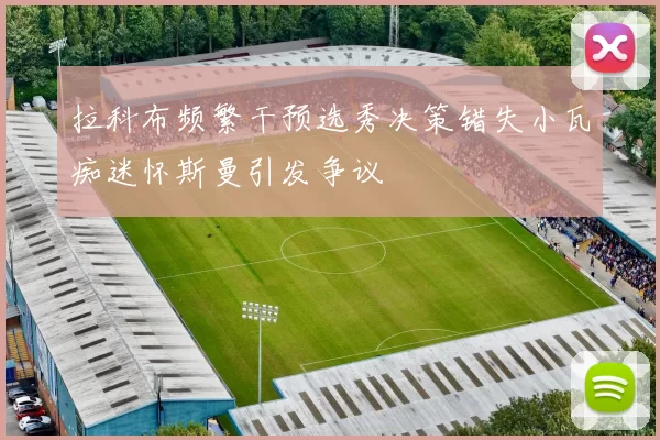 拉科布频繁干预选秀决策错失小瓦痴迷怀斯曼引发争议