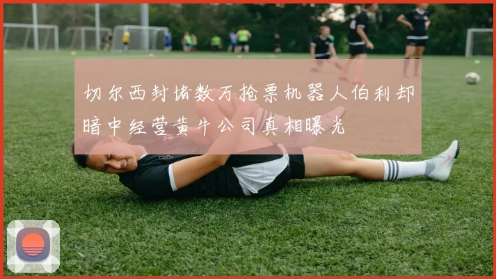 切尔西封堵数万抢票机器人伯利却暗中经营黄牛公司真相曝光