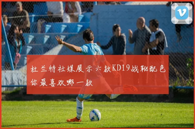 杜兰特社媒展示六款KD19战靴配色你最喜欢哪一款