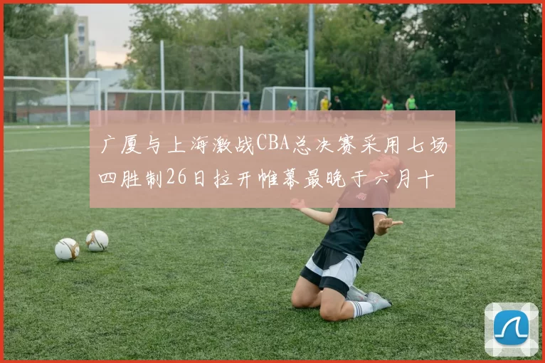 广厦与上海激战CBA总决赛采用七场四胜制26日拉开帷幕最晚于六月十一日落幕