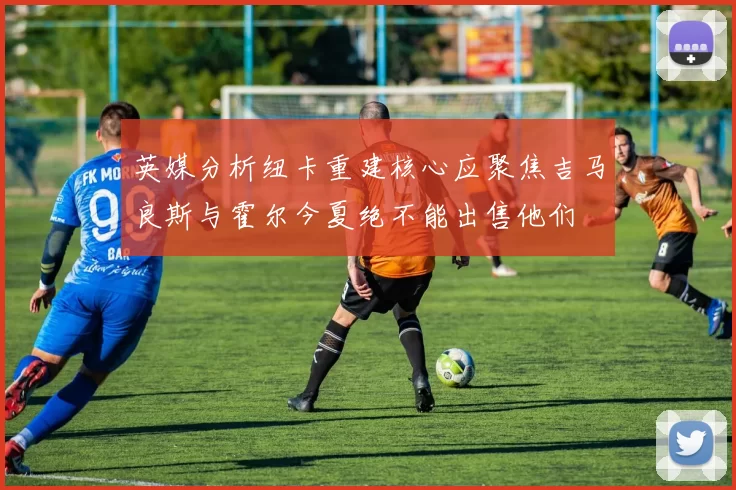 英媒分析纽卡重建核心应聚焦吉马良斯与霍尔今夏绝不能出售他们