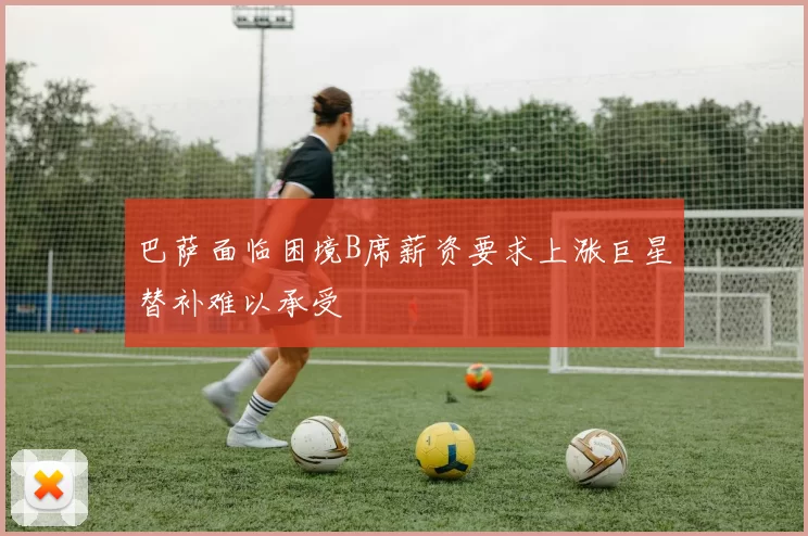巴萨面临困境B席薪资要求上涨巨星替补难以承受