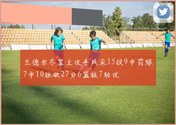 兰德尔尽显主攻手风采15投9中罚球7中10独砍27分6篮板7助攻