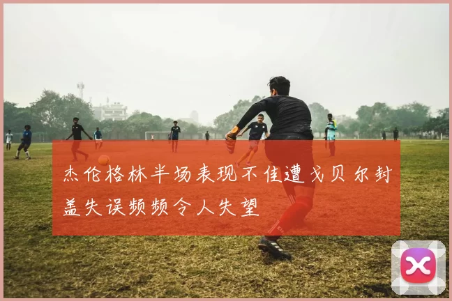 杰伦格林半场表现不佳遭戈贝尔封盖失误频频令人失望