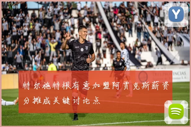 特尔施特根有意加盟阿贾克斯薪资分摊成关键讨论点