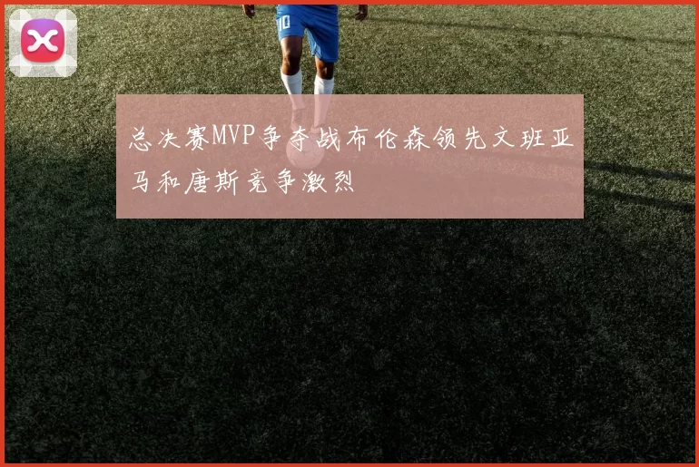 总决赛MVP争夺战布伦森领先文班亚马和唐斯竞争激烈
