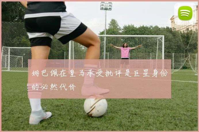 姆巴佩在皇马承受批评是巨星身份的必然代价