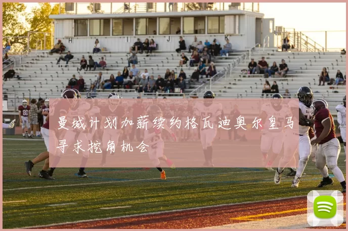 曼城计划加薪续约格瓦迪奥尔皇马寻求挖角机会