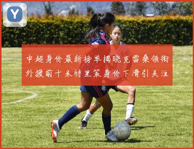 中超身价最新榜单揭晓克雷桑领衔外援前十米特里策身价下滑引关注