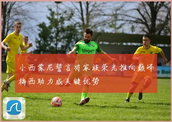 小西蒙尼誓言将家族荣光推向巅峰梅西助力成关键优势