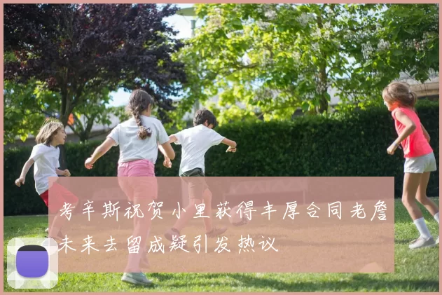 考辛斯祝贺小里获得丰厚合同老詹未来去留成疑引发热议