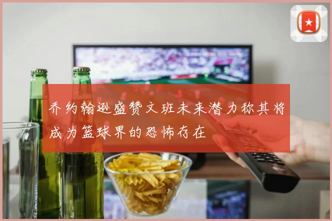 乔约翰逊盛赞文班未来潜力称其将成为篮球界的恐怖存在