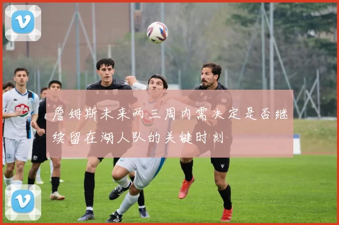 詹姆斯未来两三周内需决定是否继续留在湖人队的关键时刻
