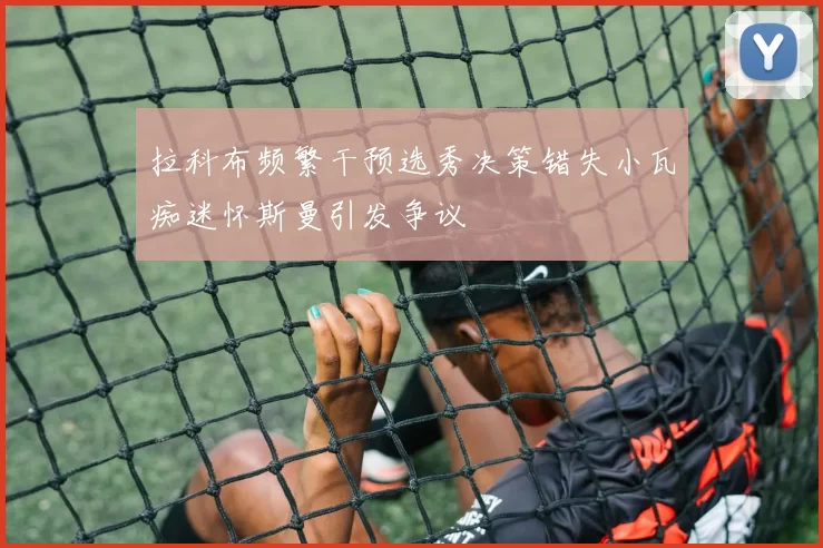拉科布频繁干预选秀决策错失小瓦痴迷怀斯曼引发争议