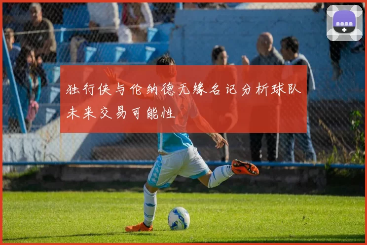 独行侠与伦纳德无缘名记分析球队未来交易可能性