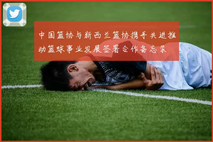 中国篮协与新西兰篮协携手共进推动篮球事业发展签署合作备忘录