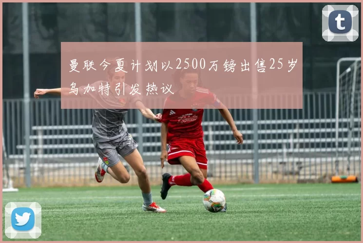 曼联今夏计划以2500万镑出售25岁乌加特引发热议