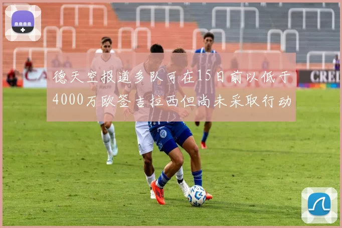 德天空报道多队可在15日前以低于4000万欧签吉拉西但尚未采取行动