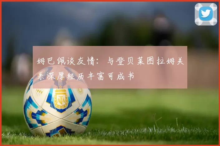 姆巴佩谈友情：与登贝莱图拉姆关系深厚经历丰富可成书
