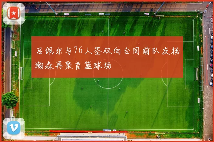 吕佩尔与76人签双向合同前队友杨瀚森再聚首篮球场