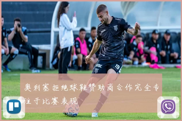奥利塞拒绝球鞋赞助商合作完全专注于比赛表现