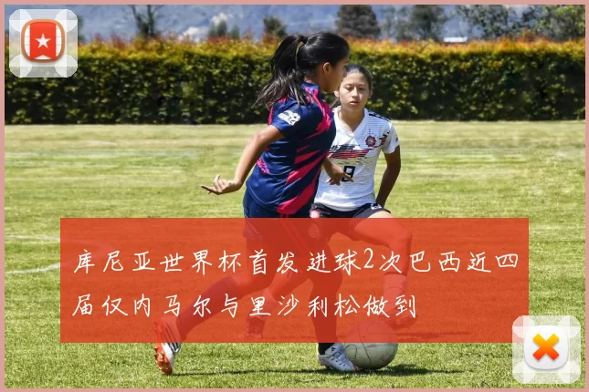 库尼亚世界杯首发进球2次巴西近四届仅内马尔与里沙利松做到