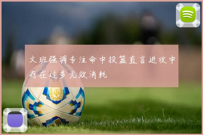 文班强调专注命中投篮直言进攻中存在过多无效消耗