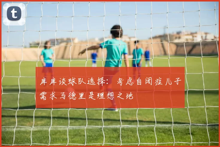 库库谈球队选择：考虑自闭症儿子需求马德里是理想之地