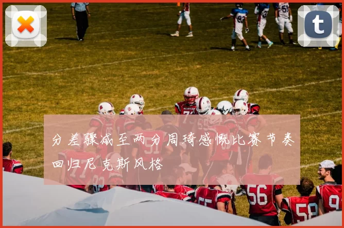 分差骤减至两分周琦感慨比赛节奏回归尼克斯风格