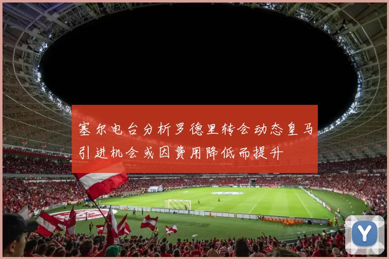 塞尔电台分析罗德里转会动态皇马引进机会或因费用降低而提升