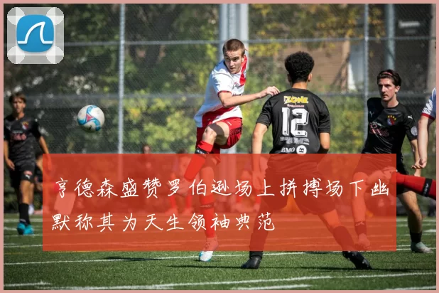 亨德森盛赞罗伯逊场上拼搏场下幽默称其为天生领袖典范