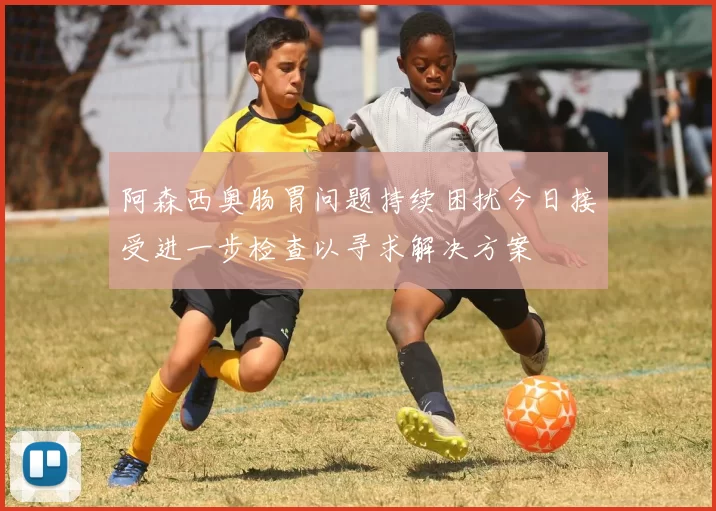 阿森西奥肠胃问题持续困扰今日接受进一步检查以寻求解决方案